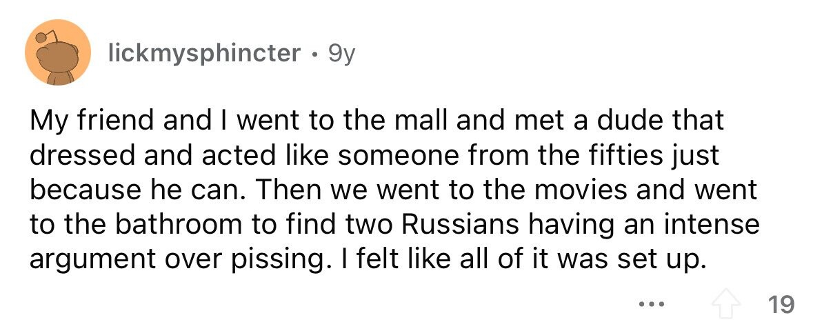 lickmysphincter. 9y My friend and I went to the mall and met a dude that dressed and acted like someone from the fifties just because he can. Then we went to the movies and went to the bathroom to find two Russians having an intense argument over pissing. I felt like all of it was set up. ... 19