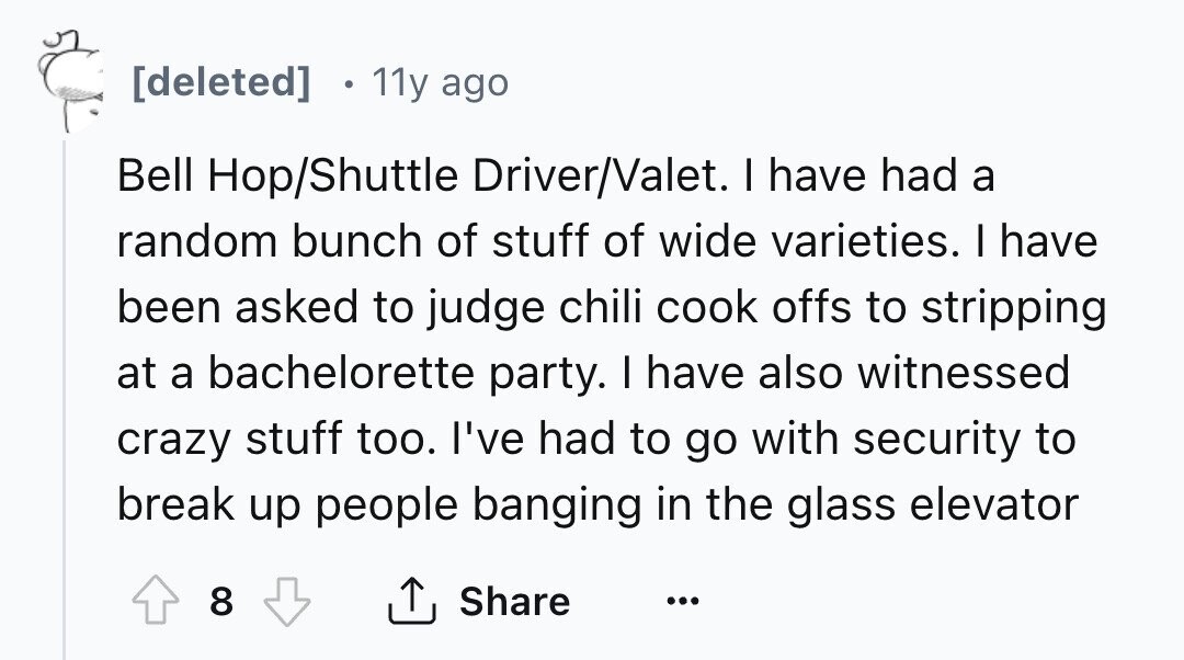 [deleted] 11y ago Bell Hop/Shuttle Driver/Valet. I have had a random bunch of stuff of wide varieties. I have been asked to judge chili cook offs to stripping at a bachelorette party. I have also witnessed crazy stuff too. I've had to go with security to break up people banging in the glass elevator 8 Share ... 
