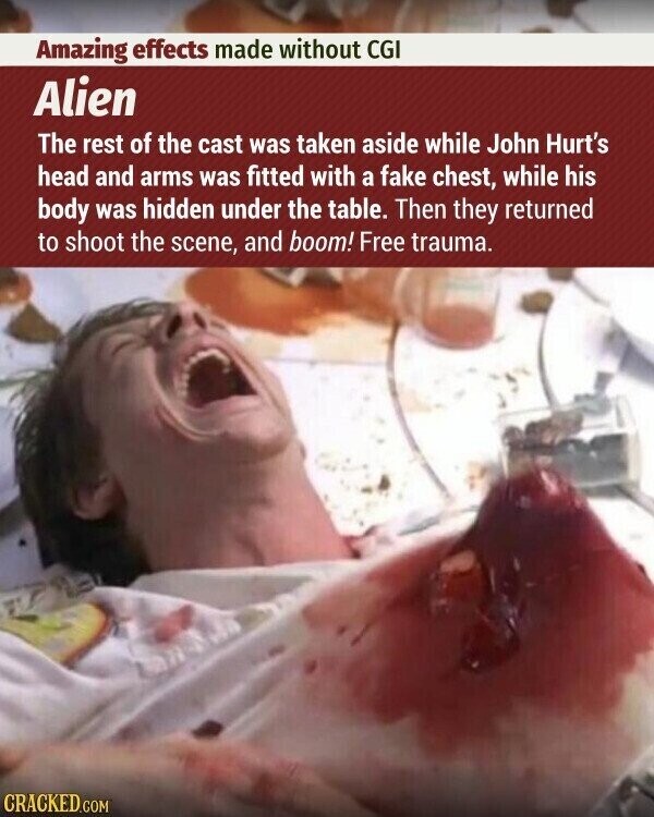 Amazing effects made without CGI Alien The rest of the cast was taken aside while John Hurt's head and arms was fitted with a fake chest, while his body was hidden under the table. Then they returned to shoot the scene, and boom! Free trauma. CRACKED.COM