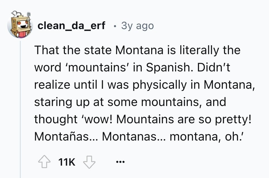 clean_da_erf . 3y ago That the state Montana is literally the word 'mountains' in Spanish. Didn't realize until I was physically in Montana, staring up at some mountains, and thought 'wow! Mountains are so pretty! Montañas... Montanas... montana, oh.' 11K ...