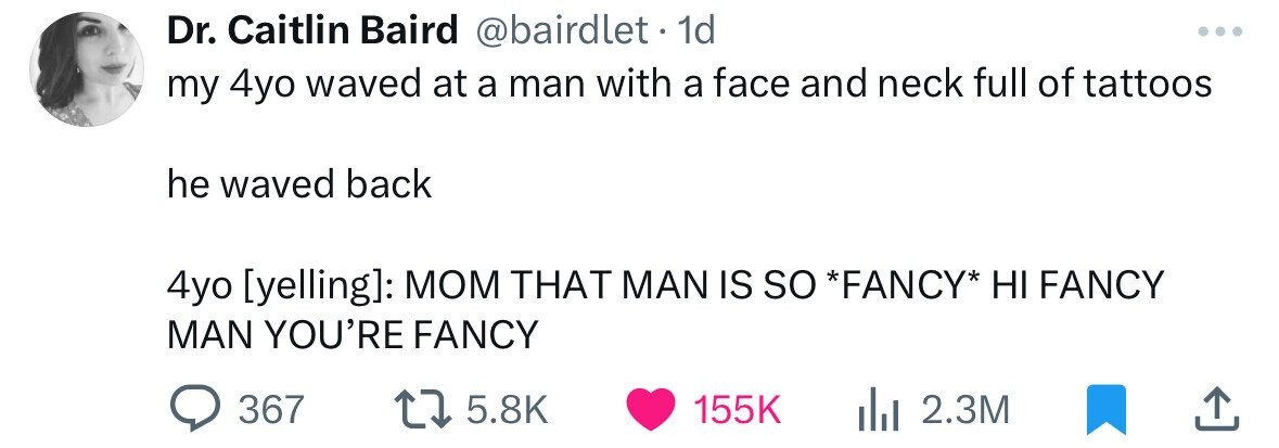 Dr. Caitlin Baird @bairdlet . 1d my 4yo waved at a man with a face and neck full of tattoos he waved back 4yo : MOM THAT MAN IS so *FANCY* HI FANCY MAN YOU'RE FANCY 367 5.8K 155K 2.3M