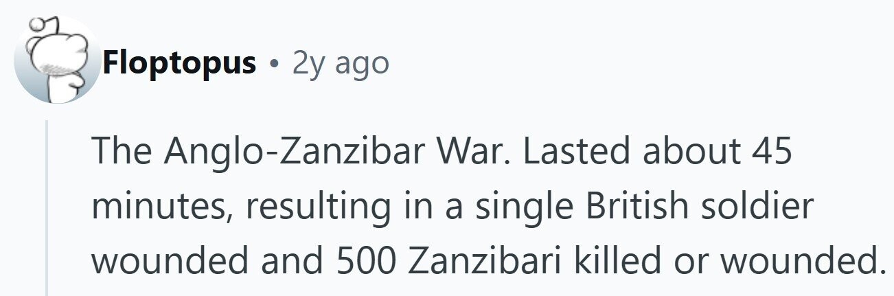 Floptopus . 2y ago The Anglo-Zanzibar War. Lasted about 45 minutes, resulting in a single British soldier wounded and 500 Zanzibari killed or wounded.