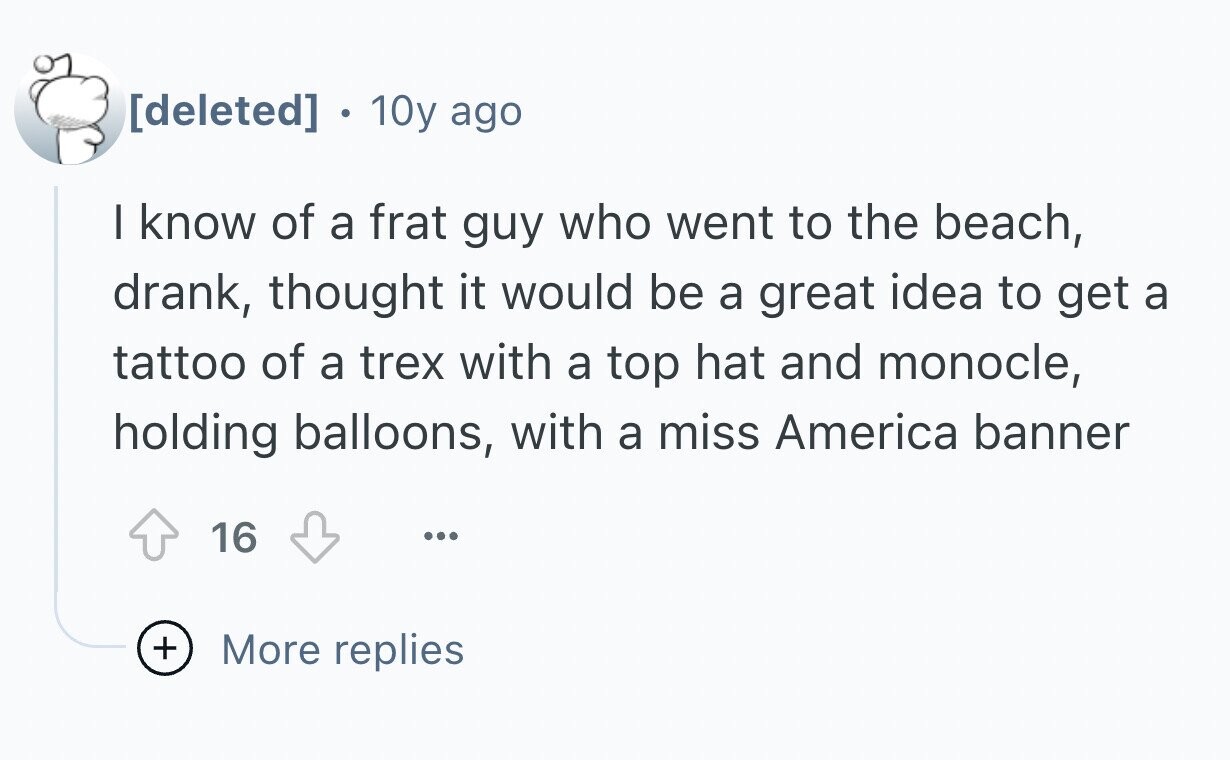 10y ago I know of a frat guy who went to the beach, drank, thought it would be a great idea to get a tattoo of a trex with a top hat and monocle, holding balloons, with a miss America banner 16 ... + More replies