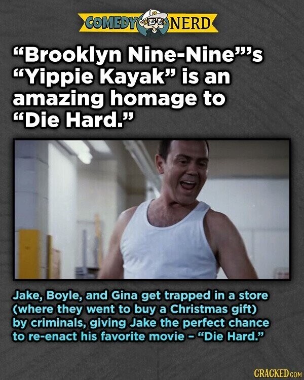 COMEDY NERD Brooklyn Nine-NineS Yippie Kayak is an amazing homage to Die Hard. Jake, Boyle, and Gina get trapped in a store (where they went to buy a Christmas gift) by criminals, giving Jake the perfect chance to re-enact his favorite movie - Die Hard. CRACKED.COM