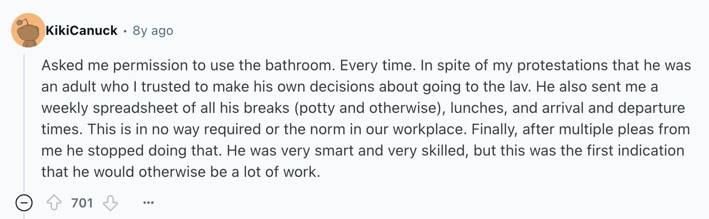 KikiCanuck 8y ago Asked me permission to use the bathroom. Every time. In spite of my protestations that he was an adult who I trusted to make his own decisions about going to the lav. Не also sent me a weekly spreadsheet of all his breaks (potty and otherwise), lunches, and arrival and departure times. This is in no way required or the norm in our workplace. Finally, after multiple pleas from me he stopped doing that. Не was very smart and very skilled, but this was the first indication that he would otherwise be a lot of work. -