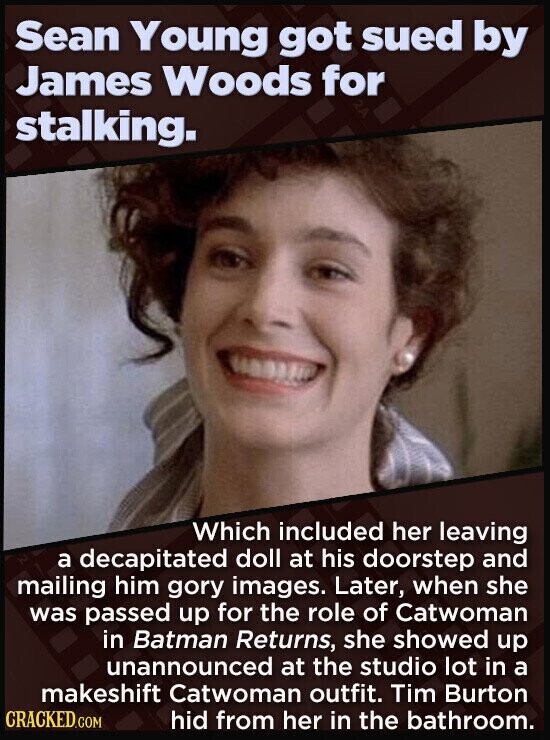Sean Young got sued by James Woods for stalking. Which included her leaving a decapitated doll at his doorstep and mailing him gory images. Later, when she was passed up for the role of Catwoman in Batman Returns, she showed up unannounced at the studio lot in a makeshift Catwoman outfit. Tim Burton CRACKED.COM hid from her in the bathroom.