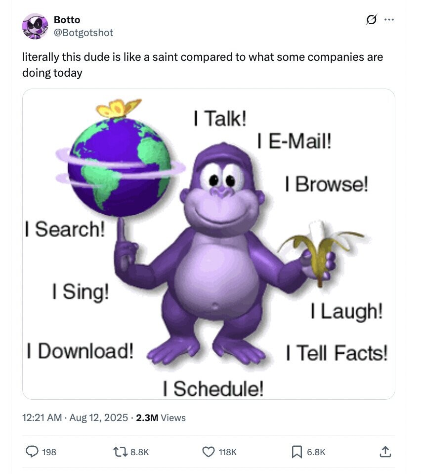 Botto G ... @Botgotshot literally this dude is like a saint compared to what some companies are doing today I Talk! I E-Mail! I Browse! I Search! I Sing! I Laugh! I Download! I Tell Facts! I Schedule! 12:21 AM Aug 12, 2025 5 . 2.3M Views 198 8.8K 118K 6.8K 