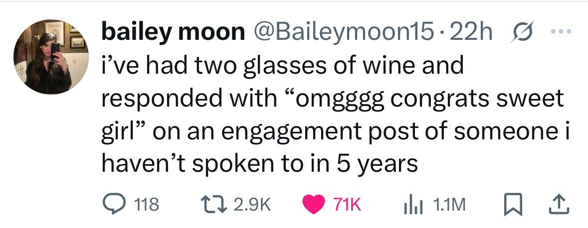 bailey moon @Baileymoon15 22h ... i've had two glasses of wine and responded with omgggg congrats sweet girl on an engagement post of someone i haven't spoken to in 5 years 118 2.9K 71K del 1.1M 
