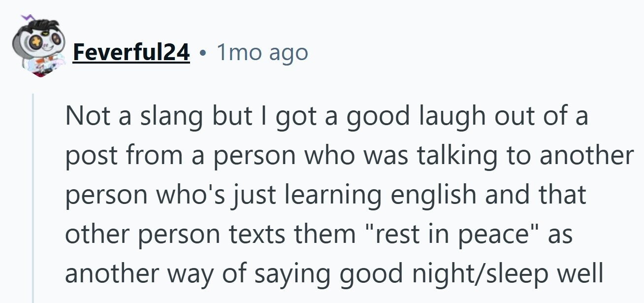 Feverful24 1mo ago Not a slang but I got a good laugh out of a post from a person who was talking to another person who's just learning english and that other person texts them rest in peace as another way of saying good night/sleep well 