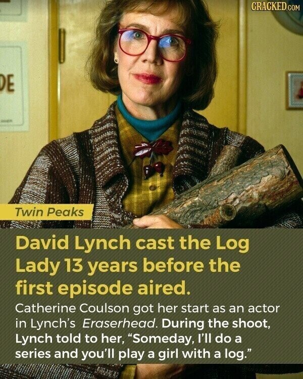 CRACKED.COM DE Twin Peaks David Lynch cast the Log Lady 13 years before the first episode aired. Catherine Coulson got her start as an actor in Lynch's Eraserhead. During the shoot, Lynch told to her, Someday, I'll do a series and you'll play a girl with a log.