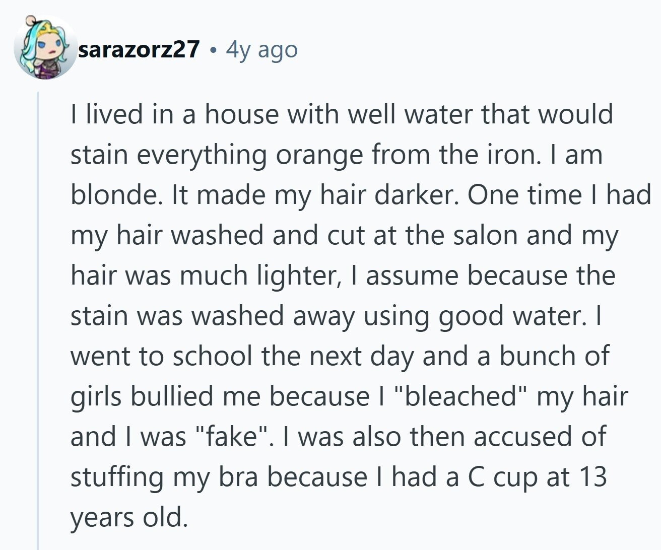 sarazorz27 4y ago | lived in a house with well water that would stain everything orange from the iron. I am blonde. It made my hair darker. One time I had my hair washed and cut at the salon and my hair was much lighter, | assume because the stain was washed away using good water. I went to school the next day and a bunch of girls bullied me because I bleached my hair and I was fake. I was also then accused of stuffing my bra because I had a С cup at 13 years old.