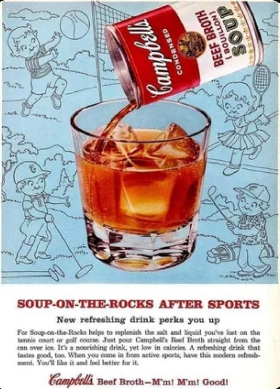 .......... - SOUP BEEF BROTH CONDENSED Campbell's SOUP-ON-THE-ROCKS AFTER SPORTS New refreshing drink perks you up For Soup-on-the-Rocks helps to replenish the salt and liquid you've lost on the tennis court or golf course Just pour Campbell's Beef Broth straight from the can over ice. It's a nourishing drink, yet low in calories. A refreshing drink that tastes good, too When you come in from active sports, have this modern refresh- ment. You'll like it and feel better for it. Campbell's Beef Broth-M'm! M'm! Good! 