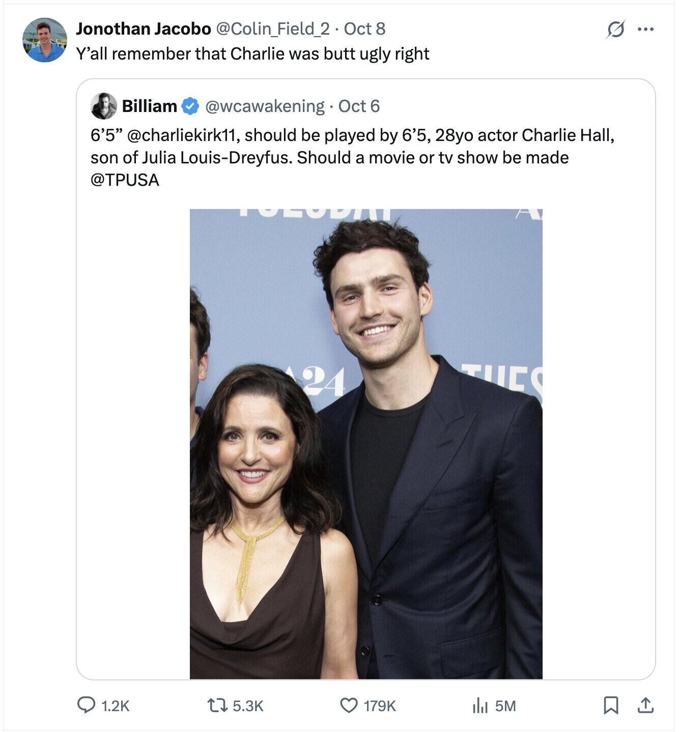 Jonothan Jacobo @Colin_Field_2 . Oct 8 G ... Y'all remember that Charlie was butt ugly right Billiam @wcawakening Oct 6 6'5 @charliekirk11, should be played by 6'5, 28yo actor Charlie Hall, son of Julia Louis-Dreyfus. Should a movie or tv show be made @TPUSA 24 TUES 1.2K 5.3K 179K 5M 
