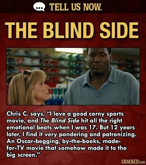 ... TELL US NOW. THE BLIND SIDE Chris C. says, I love a good corny sports movie, and The Blind Side hit all the right emotional beats when I was 17. But 12 years later, I find it very pandering and patronizing. An Oscar-begging, by-the-books, made- for-TV movie that somehow made it to the big screen. CRACKED.COM