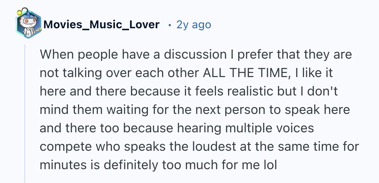 Movies_Music_Lover 2y ago When people have a discussion I prefer that they are not talking over each other ALL THE TIME, I like it here and there because it feels realistic but I don't mind them waiting for the next person to speak here and there too because hearing multiple voices compete who speaks the loudest at the same time for minutes is definitely too much for me lol