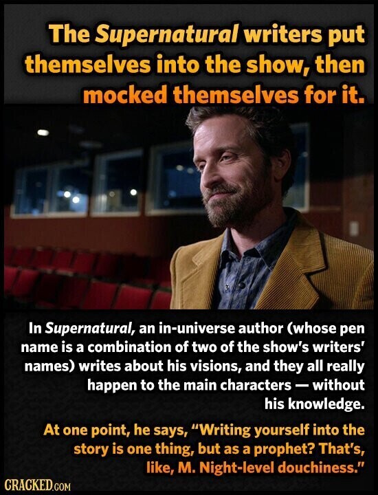 The Supernatural writers put themselves into the show, then mocked themselves for it. In Supernatural, an in-universe author (whose pen name is a combination of two of the show's writers' names) writes about his visions, and they all really happen to the main characters - without his knowledge. At one point, he says, Writing yourself into the story is one thing, but as a prophet? That's, like, M. Night-level douchiness. CRACKED.COM