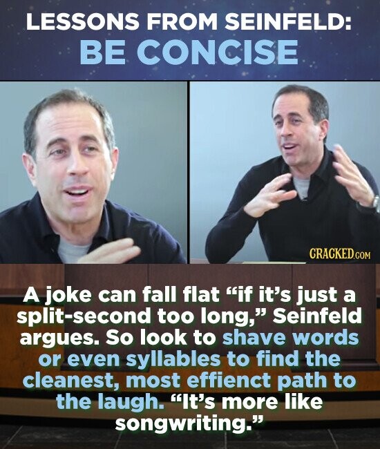 LESSONS FROM SEINFELD: BE CONCISE A joke can fall flat if it's just a split-second too long, Seinfeld argues. So look to shave words or even syllables to find the cleanest, most effienct path to the laugh. It's more like songwriting.