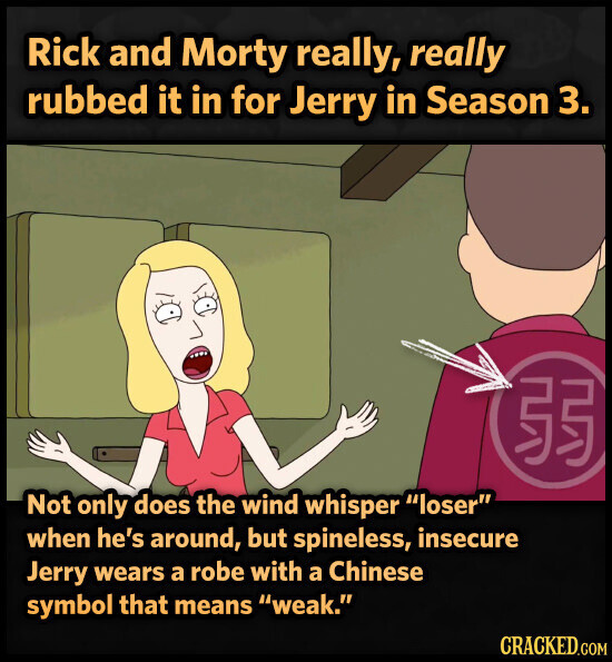 Rick and Morty really, really rubbed it in for Jerry in Season 3. 55 Not only does the wind whisper loser when he's around, but spineless, insecure Jerry wears a robe with a Chinese symbol that means weak. CRACKED.COM