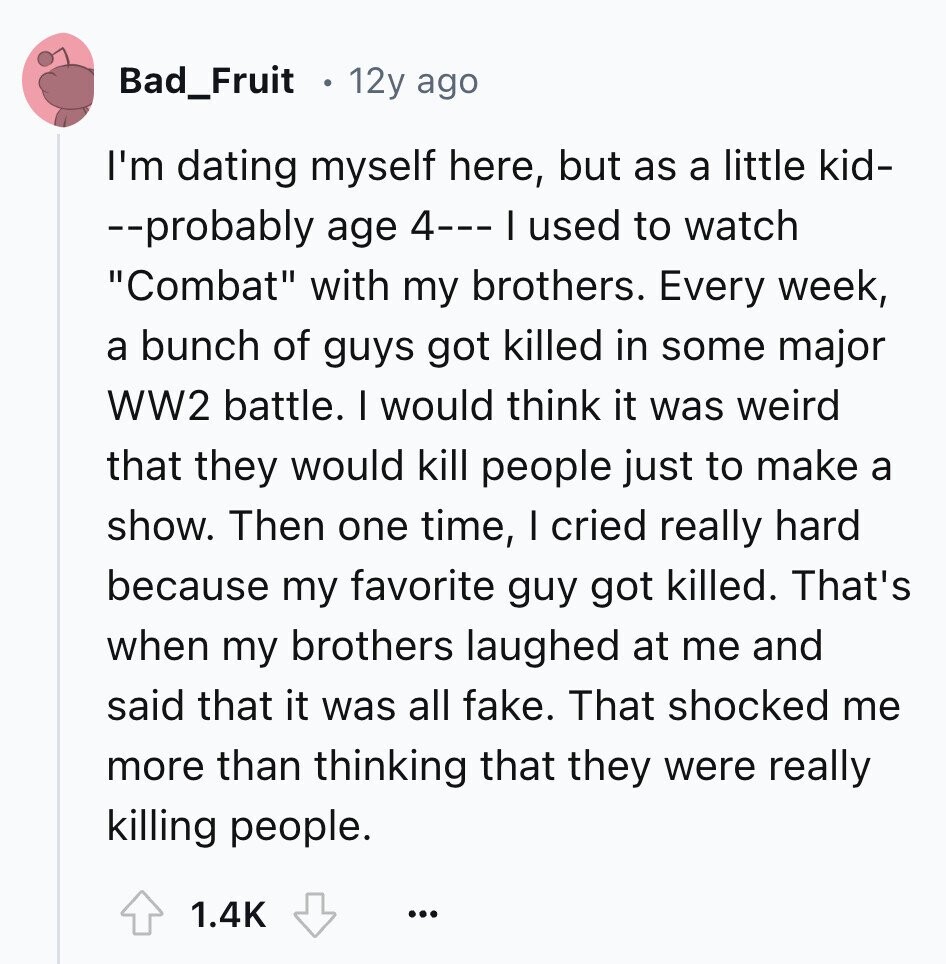 Bad_Fruit 12y ago I'm dating myself here, but as a little kid- --probably age 4--- I used to watch Combat with my brothers. Every week, a bunch of guys got killed in some major WW2 battle. I would think it was weird that they would kill people just to make a show. Then one time, I cried really hard because my favorite guy got killed. That's when my brothers laughed at me and said that it was all fake. That shocked me more than thinking that they were really killing people. 1.4K ...