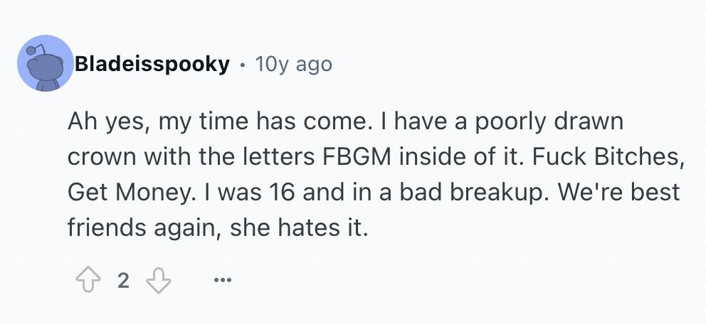 Bladeisspooky . 10y ago Ah yes, my time has come. I have a poorly drawn crown with the letters FBGM inside of it. Fuck Bitches, Get Money. I was 16 and in a bad breakup. We're best friends again, she hates it. 2 ...