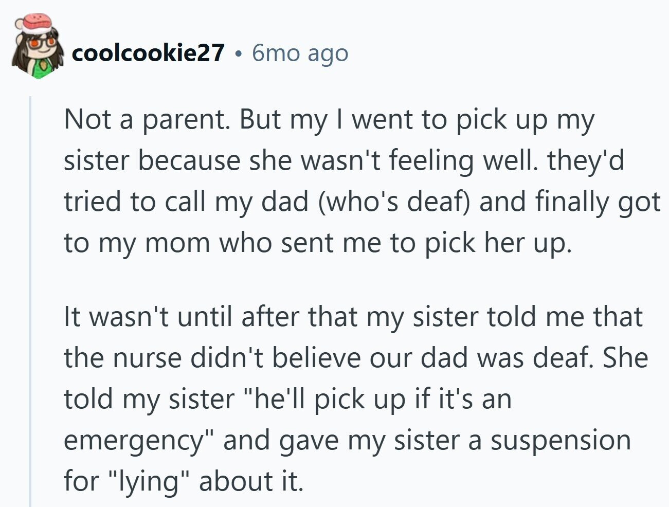 coolcookie27 6mo ago Not a parent. But my I went to pick up my sister because she wasn't feeling well. they'd tried to call my dad (who's deaf) and finally got to my mom who sent me to pick her up. It wasn't until after that my sister told me that the nurse didn't believe our dad was deaf. She told my sister he'll pick up if it's an emergency and gave my sister a suspension for lying about it.