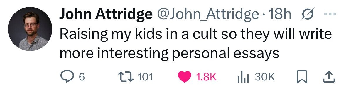 John Attridge @John_Attridge 18h S ... Raising my kids in a cult so they will write more interesting personal essays 6 101 1.8K 30K