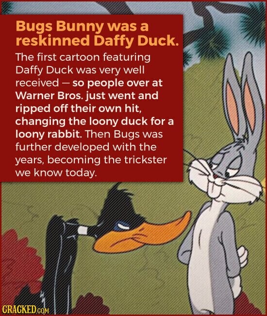 Bugs Bunny was a reskinned Daffy Duck. The first cartoon featuring Daffy Duck was very well received-so people over at Warner Bros. just went and ripped off their own hit, changing the loony duck for a loony rabbit. Then Bugs was further developed with the years, becoming the trickster we know today. CRACKED.COM