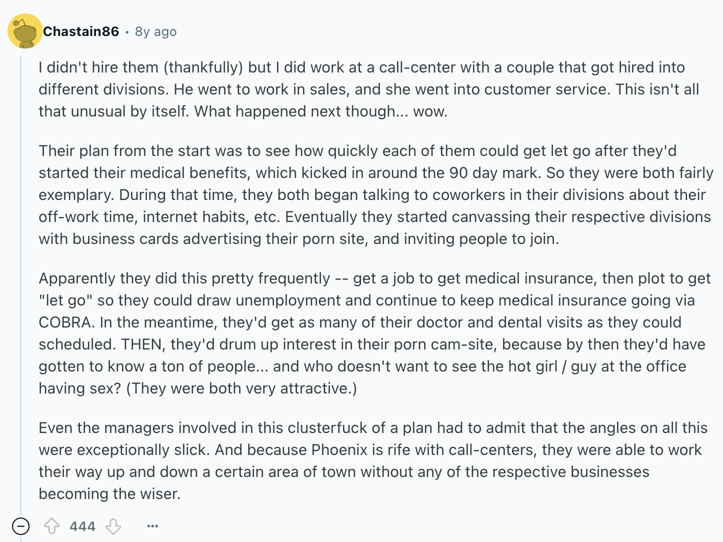Chastain86 8y ago I didn't hire them (thankfully) but I did work at a call-center with a couple that got hired into different divisions. Не went to work in sales, and she went into customer service. This isn't all that unusual by itself. What happened next though... WOW. Their plan from the start was to see how quickly each of them could get let go after they'd started their medical benefits, which kicked in around the 90 day mark. So they were both fairly exemplary. During that time, they both began talking to coworkers in their divisions about their off-work