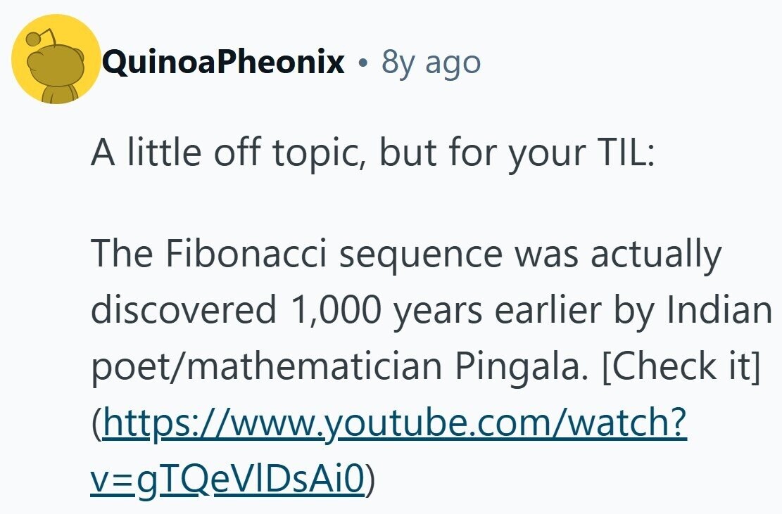 QuinoaPheonix . 8y ago A little off topic, but for your TIL: The Fibonacci sequence was actually discovered 1,000 years earlier by Indian poet/mathematician Pingala. (https://www.youtube.com/watch? v=gTQeVIDsAi0)