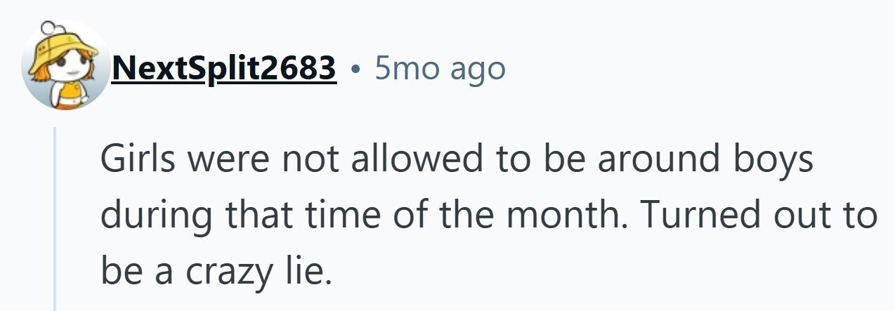 NextSplit2683 . 5mo ago Girls were not allowed to be around boys during that time of the month. Turned out to be a crazy lie.