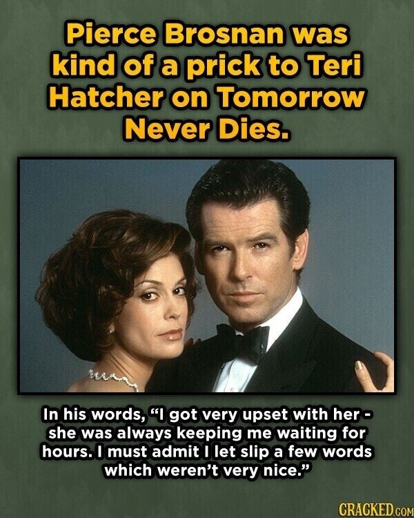 Pierce Brosnan was kind of a prick to Teri Hatcher on Tomorrow Never Dies. In his words, I got very upset with her- she was always keeping me waiting for hours. I must admit I let slip a few words which weren't very nice. CRACKED.COM