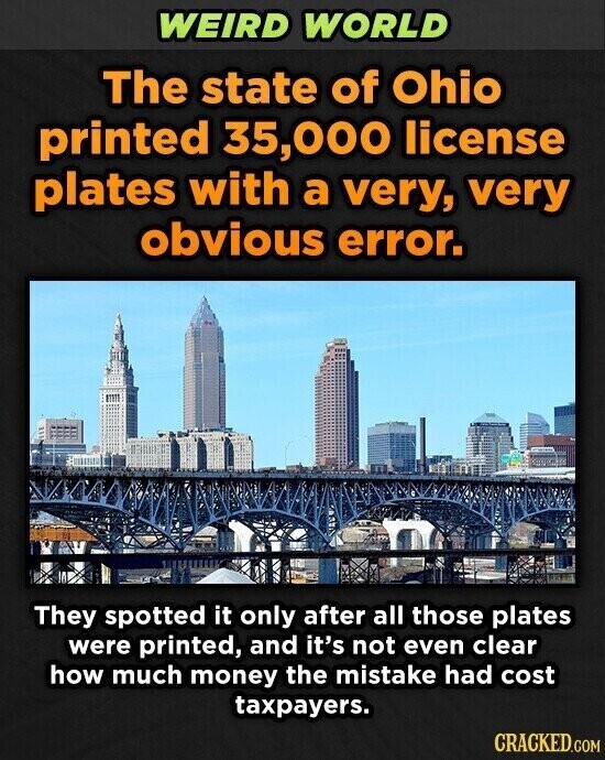 WEIRD WORLD The state of Ohio printed 35,000 license plates with a very, very obvious error. They spotted it only after all those plates were printed, and it's not even clear how much money the mistake had cost taxpayers. CRACKED.COM