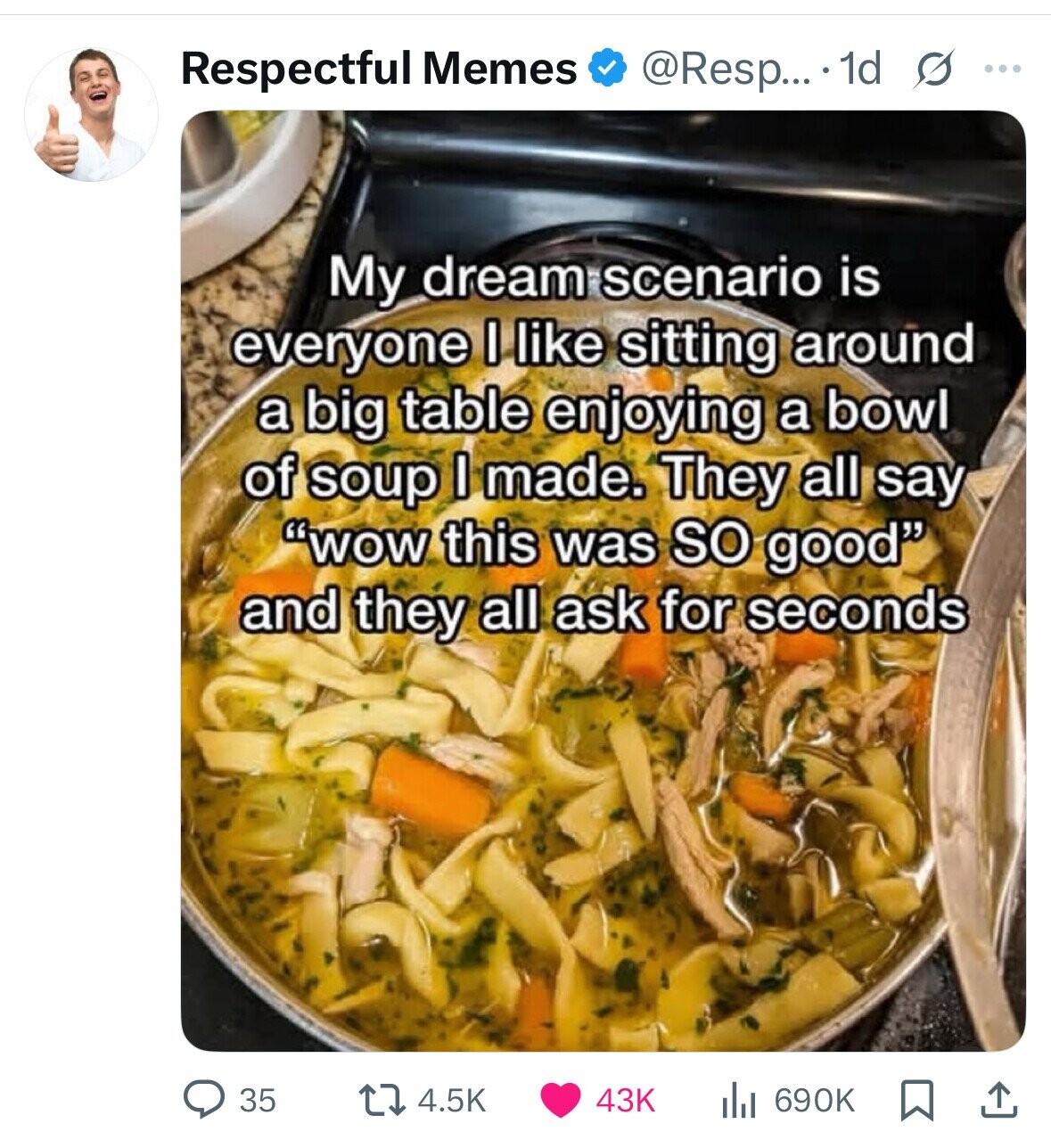 Respectful Memes @Resp... 1d s ... My dream scenario is everyone I like sitting around a big table enjoying a bowl of soup I made. They all say wow this was so good and they all ask for seconds 35 43K 4.5K 690K 