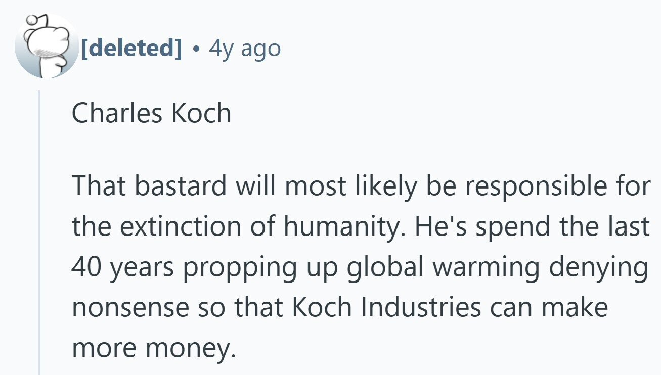 4y ago Charles Koch That bastard will most likely be responsible for the extinction of humanity. He's spend the last 40 years propping up global warming denying nonsense so that Koch Industries can make more money.