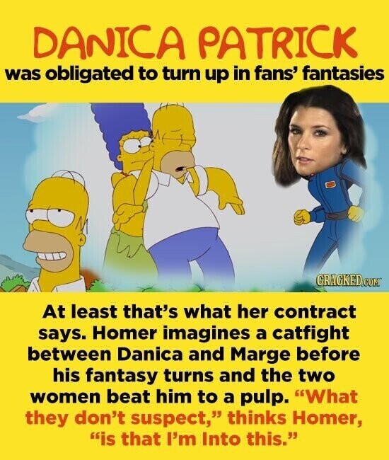 DANICA PATRICK was obligated to turn up in fans' fantasies CRACKED.COM At least that's what her contract says. Homer imagines a catfight between Danica and Marge before his fantasy turns and the two women beat him to a pulp. What they don't suspect, thinks Homer, is that I'm Into this.