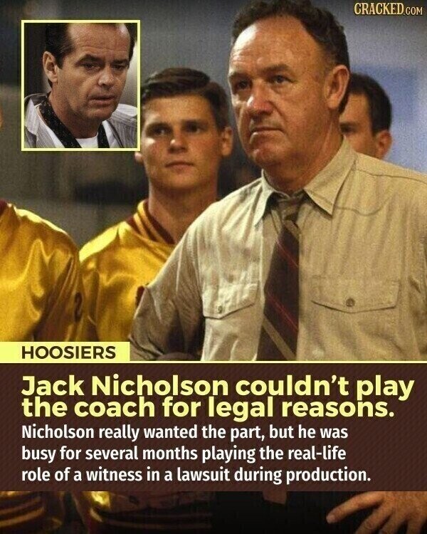 CRACKED.COM HOOSIERS Jack Nicholson couldn't play the coach for legal reasons. Nicholson really wanted the part, but he was busy for several months playing the real-life role of a witness in a lawsuit during production.