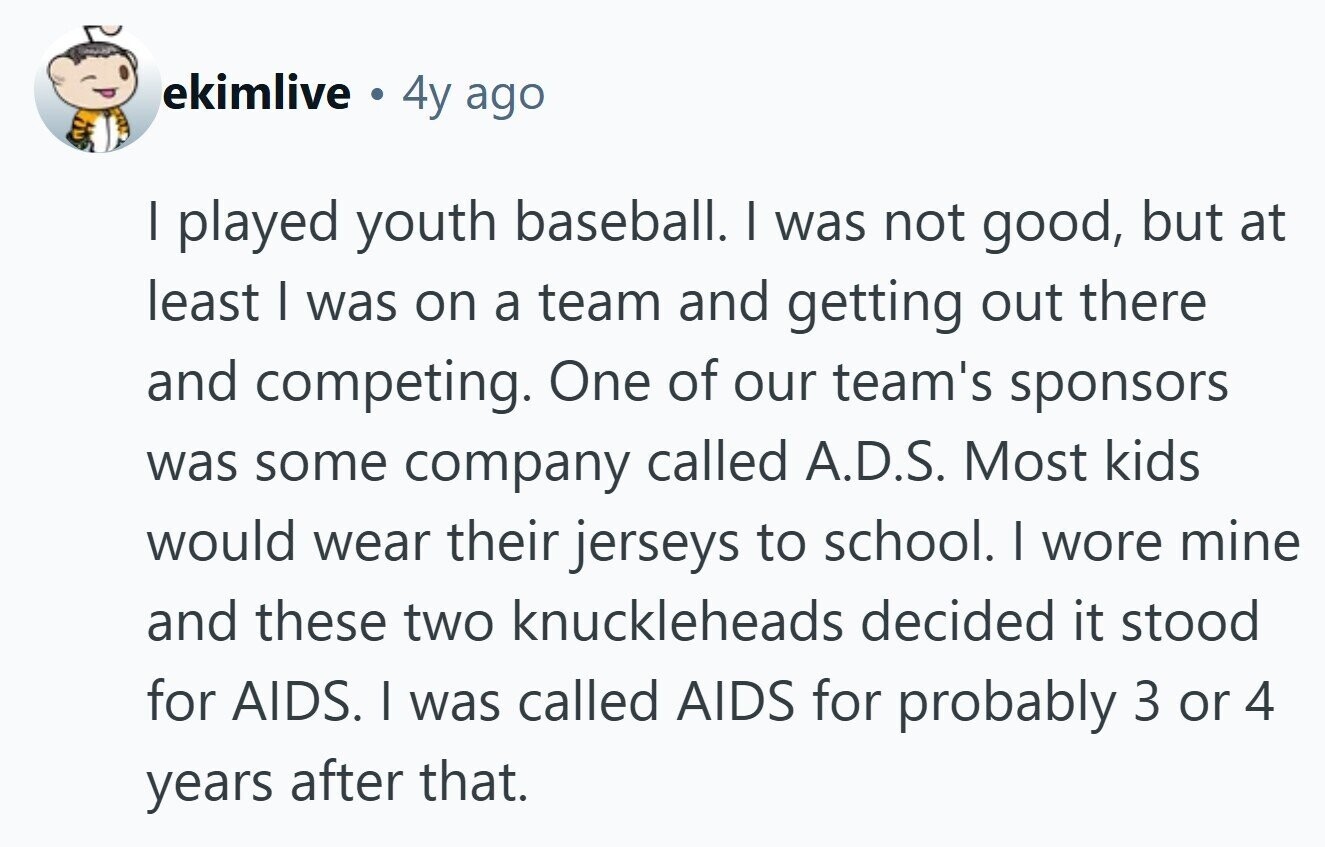 ekimlive . 4y ago I played youth baseball. I was not good, but at least I was on a team and getting out there and competing. One of our team's sponsors was some company called A.D.S. Most kids would wear their jerseys to school. | wore mine and these two knuckleheads decided it stood for AIDS. I was called AIDS for probably 3 or 4 years after that.