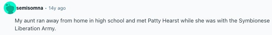 semisomna 14y ago My aunt ran away from home in high school and met Patty Hearst while she was with the Symbionese Liberation Army. 