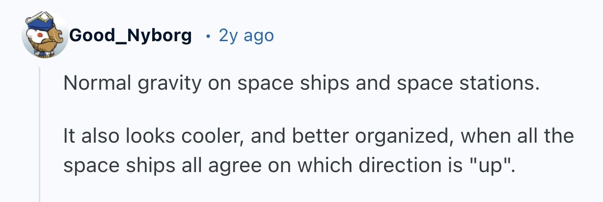 Good_Nyborg 2y ago Normal gravity on space ships and space stations. It also looks cooler, and better organized, when all the space ships all agree on which direction is up.