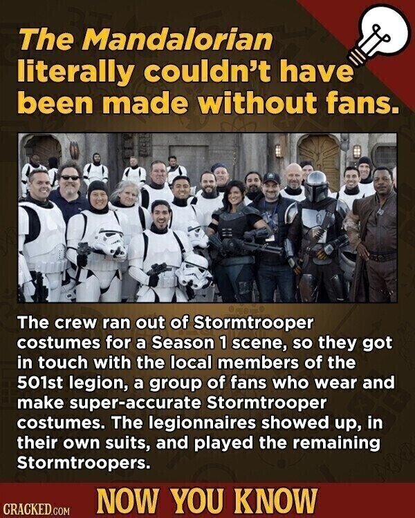 The Mandalorian literally couldn't have been made without fans. The crew ran out of Stormtrooper costumes for a Season 1 scene, so they got in touch with the local members of the 501st legion, a group of fans who wear and make super-accurate Stormtrooper costumes. The legionnaires showed up, in their own suits, and played the remaining Stormtroopers. NOW YOU KNOW CRACKED.COM