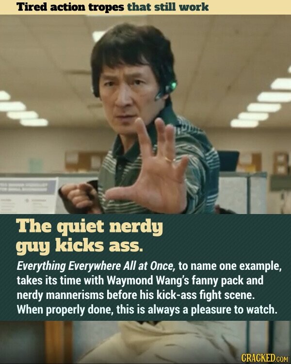 Tired action tropes that still work The quiet nerdy guy kicks ass. Everything Everywhere All at Once, to name one example, takes its time with Waymond Wang's fanny pack and nerdy mannerisms before his kick-ass fight scene. When properly done, this is always a pleasure to watch. CRACKED.COM