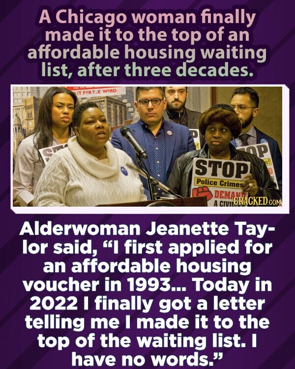 A Chicago woman finally made it to the top of an affordable housing waiting list, after three decades. FOR WITH IT FORTLE WARD D 1 ОР S STOP s! 4 D Police Crimes DEMAND GRACKED.COM A CIVIL Alderwoman Jeanette Tay- lor said, I first applied for an affordable housing voucher in 1993... Today in 2022 I finally got a letter telling me I made it to the top of the waiting list. I have no words.