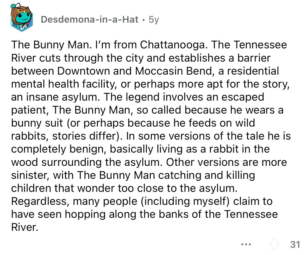 Desdemona-in-a-Hat 5y The Bunny Man. I'm from Chattanooga. The Tennessee River cuts through the city and establishes a barrier between Downtown and Moccasin Bend, a residential mental health facility, or perhaps more apt for the story, an insane asylum. The legend involves an escaped patient, The Bunny Man, so called because he wears a bunny suit (or perhaps because he feeds on wild rabbits, stories differ). In some versions of the tale he is completely benign, basically living as a rabbit in the wood surrounding the asylum. Other versions are more sinister, with The Bunny Man catching and killing children