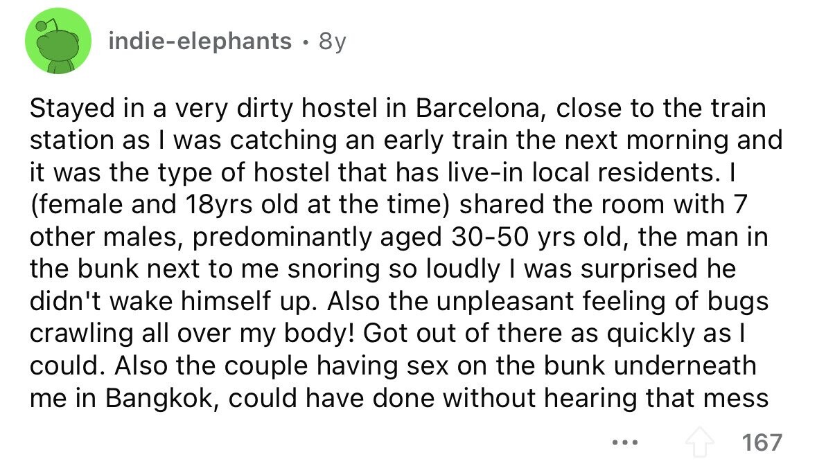indie-elephants 8y Stayed in a very dirty hostel in Barcelona, close to the train station as I was catching an early train the next morning and it was the type of hostel that has live-in local residents. I (female and 18yrs old at the time) shared the room with 7 other males, predominantly aged 30-50 yrs old, the man in the bunk next to me snoring so loudly I was surprised he didn't wake himself up. Also the unpleasant feeling of bugs crawling all over my body! Got out of there as quickly as I could. Also the couple having