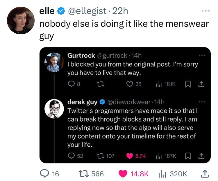 elle @ellegist 22h ... nobody else is doing it like the menswear guy Gurtrock @gurtrock 14h I blocked you from the original post. I'm sorry you have to live that way. 8 25 del 181K derek guy @dieworkwear 14h Twitter's programmers have made it so that I can break through blocks and still reply. I am replying now so that the algo will also serve my content onto your timeline for the rest of your life. 52 107 8.7K 187K 16 566 14.8K 320K 