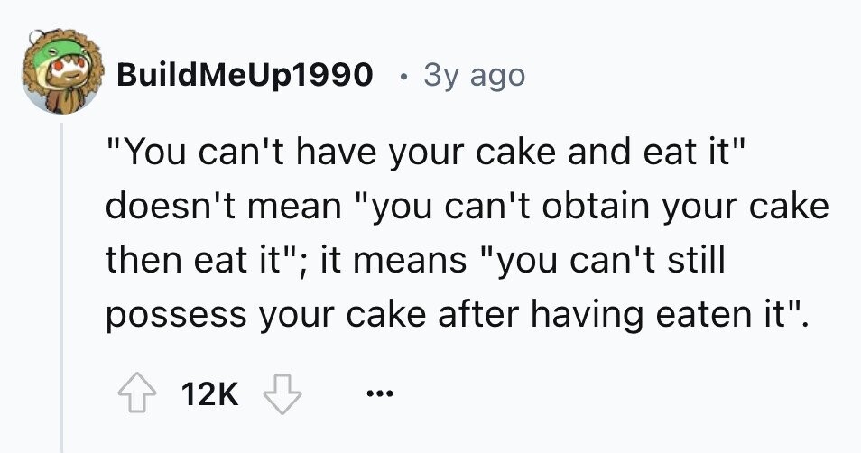 BuildMeUp1990 . 3y ago You can't have your cake and eat it doesn't mean you can't obtain your cake then eat it; it means you can't still possess your cake after having eaten it. 12K ...