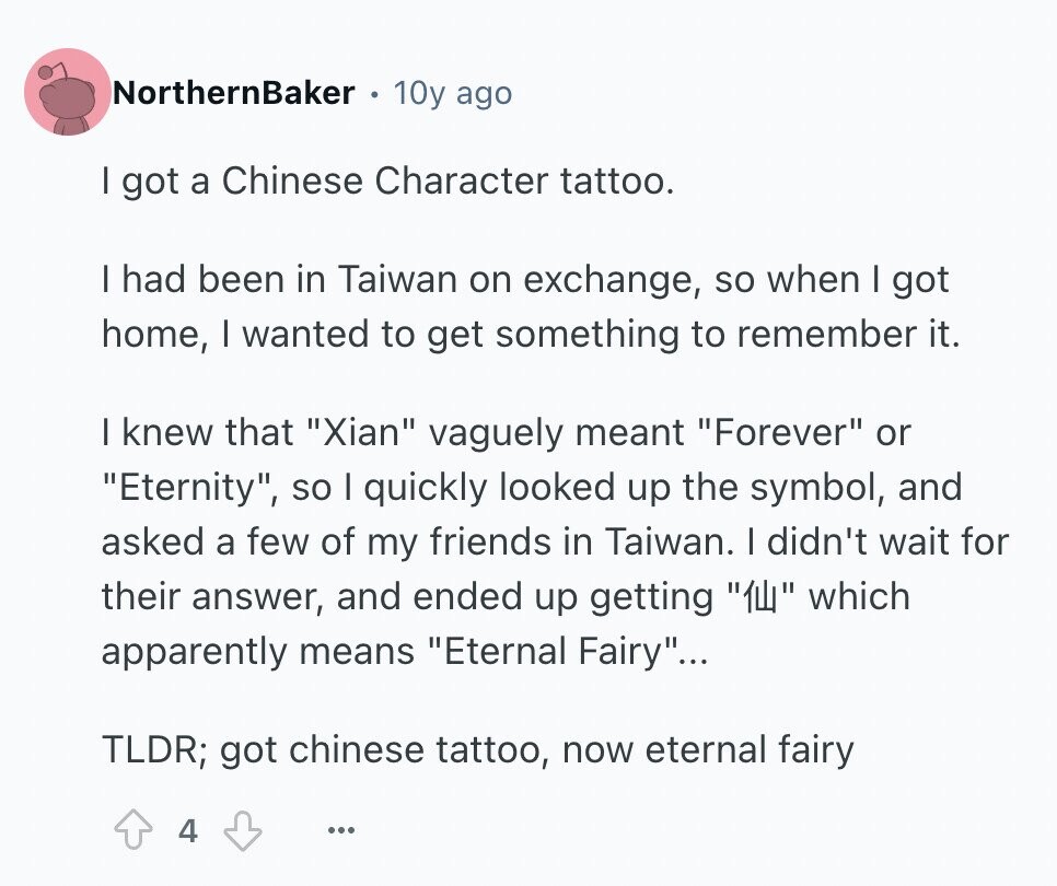 NorthernBaker 10y ago I got a Chinese Character tattoo. I had been in Taiwan on exchange, so when I got home, I wanted to get something to remember it. I knew that Xian vaguely meant Forever or Eternity, so I quickly looked up the symbol, and asked a few of my friends in Taiwan. I didn't wait for their answer, and ended up getting ТЩ which apparently means Eternal Fairy... TLDR; got chinese tattoo, now eternal fairy 4 ...