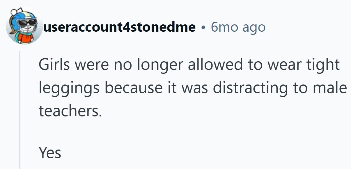 useraccount4stonedme 6mo ago Girls were no longer allowed to wear tight leggings because it was distracting to male teachers. Yes