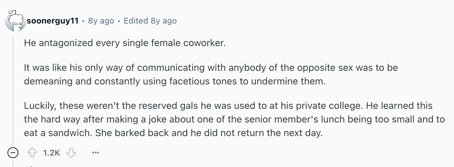soonerguy11 8y ago - Edited 8y ago Не antagonized every single female coworker. It was like his only way of communicating with anybody of the opposite sex was to be demeaning and constantly using facetious tones to undermine them. Luckily, these weren't the reserved gals he was used to at his private college. Не learned this the hard way after making a joke about one of the senior member's lunch being too small and to eat a sandwich. She barked back and he did not return the next day. 1.2K ...