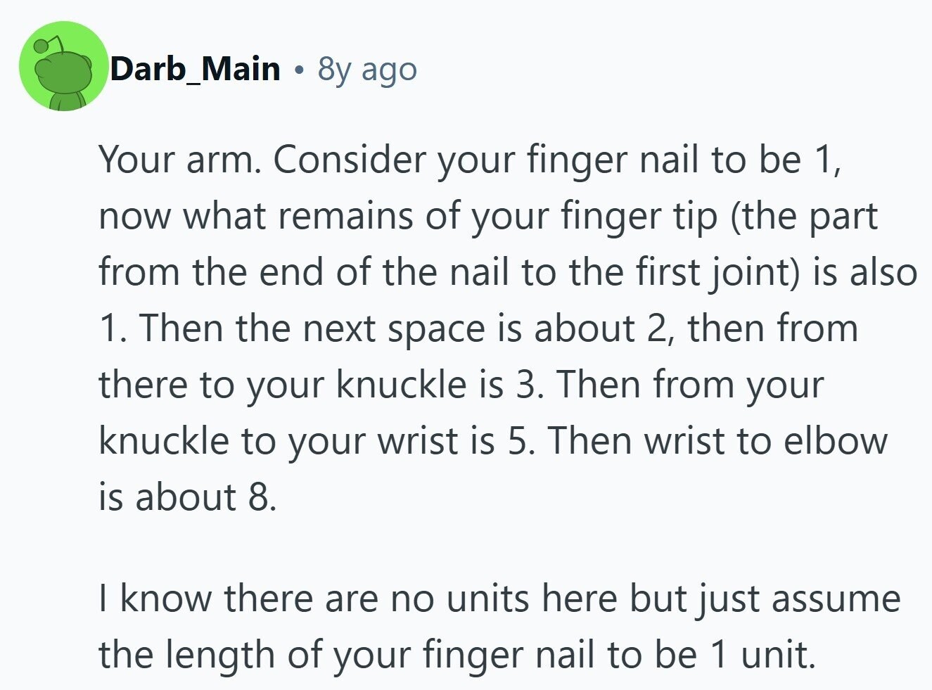 Darb_Main 8y ago Your arm. Consider your finger nail to be 1, now what remains of your finger tip (the part from the end of the nail to the first joint) is also 1. Then the next space is about 2, then from there to your knuckle is 3. Then from your knuckle to your wrist is 5. Then wrist to elbow is about 8. I know there are no units here but just assume the length of your finger nail to be 1 unit.